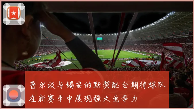 普尔谈与锡安的默契配合期待球队在新赛季中展现强大竞争力