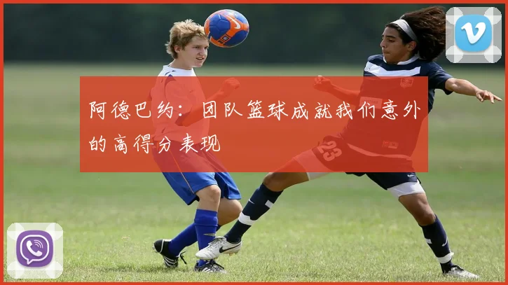 阿德巴约：团队篮球成就我们意外的高得分表现