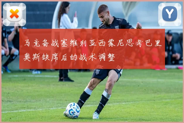 马竞备战塞维利亚西蒙尼思考巴里奥斯缺席后的战术调整