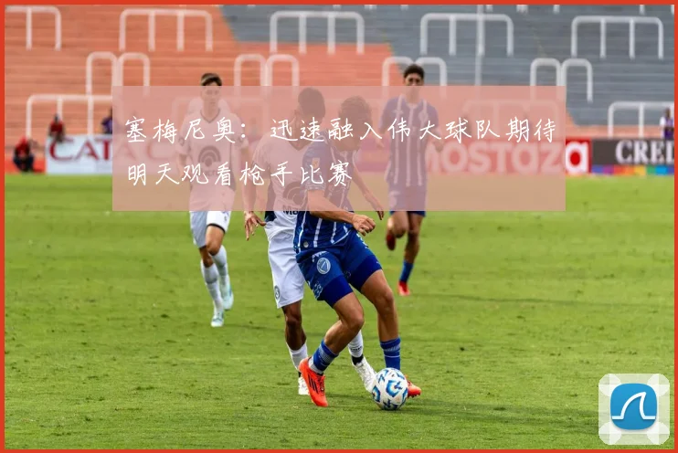 塞梅尼奥：迅速融入伟大球队期待明天观看枪手比赛