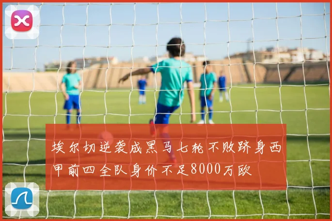 埃尔切逆袭成黑马七轮不败跻身西甲前四全队身价不足8000万欧