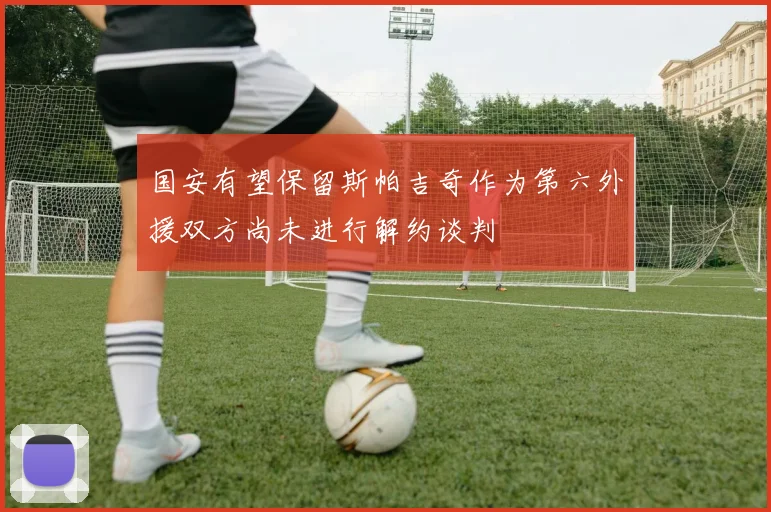 国安有望保留斯帕吉奇作为第六外援双方尚未进行解约谈判